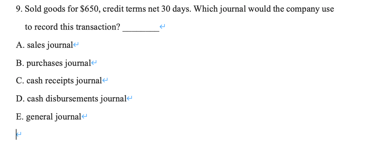 9. Sold goods for $650, credit terms net 30 days. Which journal would the company use
to record this transaction?
A. sales journal
B. purchases journal-
C. cash receipts journal<
D. cash disbursements journal«
E. general journal«
