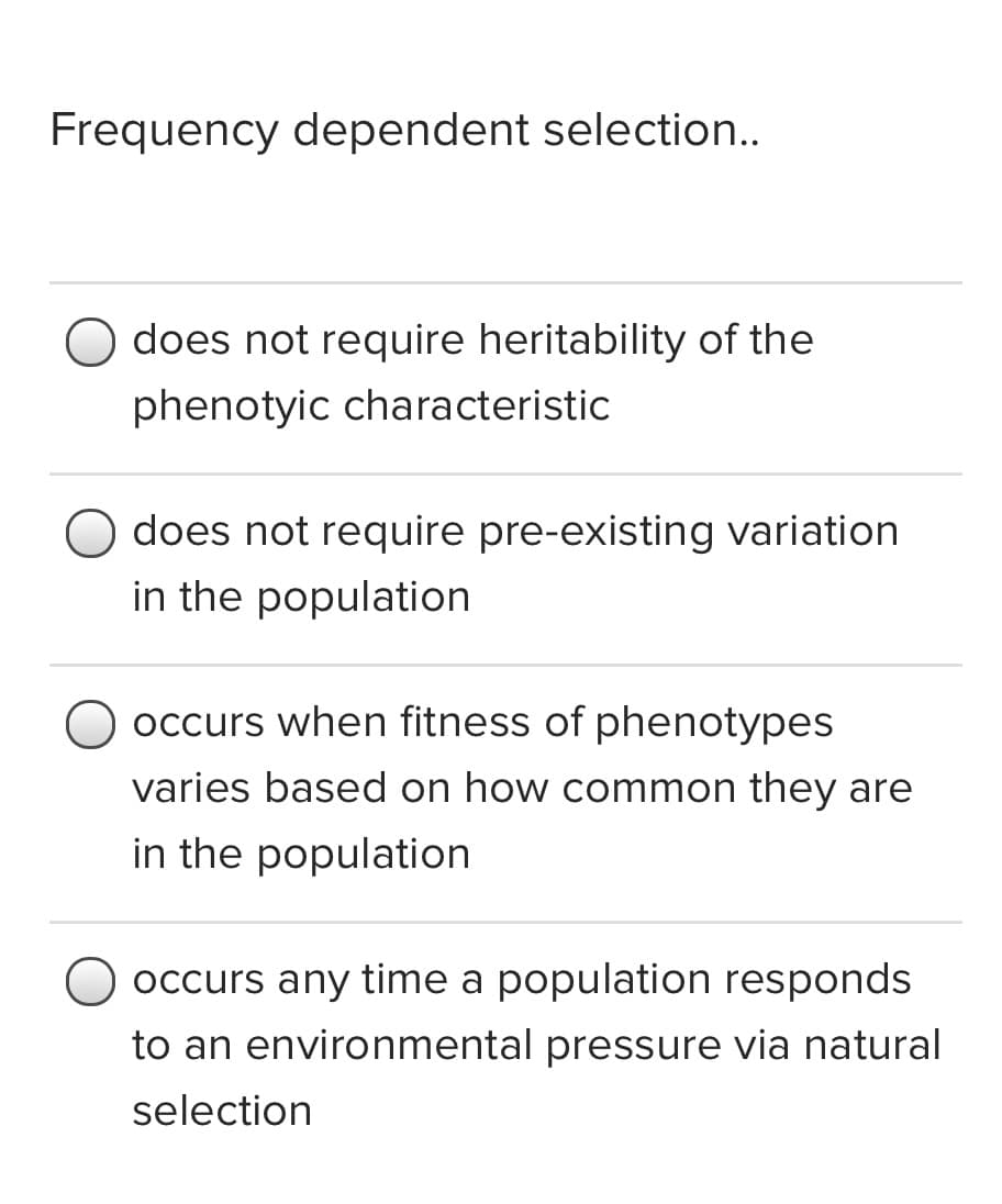 Frequency dependent selection..
does not require heritability of the
phenotyic characteristic
does not require pre-existing variation
in the population
occurs when fitness of phenotypes
varies based on how common they are
in the population
occurs any time a population responds
to an environmental pressure via natural
selection
