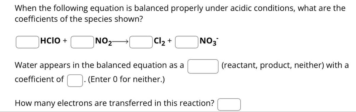When the following equation is balanced properly under acidic conditions, what are the
coefficients of the species shown?
HCIO +
NO2
Cl2 +
NO3
(reactant, product, neither) with a
Water appears in the balanced equation as a
coefficient of
(Enter 0 for neither.)
How many electrons are transferred in this reaction?
