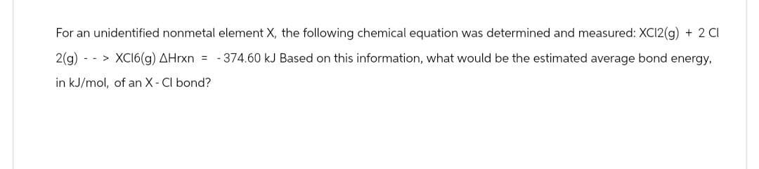 For an unidentified nonmetal element X, the following chemical equation was determined and measured: XC12(g) + 2 Cl
2(g) --> XC16(g) AHrxn = -374.60 kJ Based on this information, what would be the estimated average bond energy,
in kJ/mol, of an X-Cl bond?