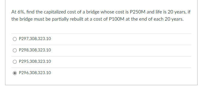 At 6%, find the capitalized cost of a bridge whose cost is P250M and life is 20 years, if
the bridge must be partially rebuilt at a cost of P100M at the end of each 20 years.
P297,308,323.10
P298,308,323.10
O P295,308,323.10
P296,308,323.10
