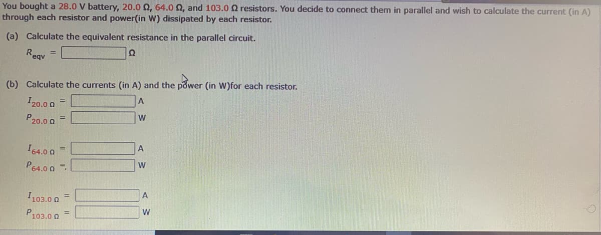 You bought a 28.0 V battery, 20.0 Q, 64.0 Q, and 103.0 Q resistors. You decide to connect them in parallel and wish to calculate the current (in A)
through each resistor and power(in W) dissipated by each resistor.
(a) Calculate the equivalent resistance in the parallel circuit.
Reav
Ω
(b) Calculate the currents (in A) and the power (in W)for each resistor.
I20.0 0
%3D
W
P20.0 0
%3D
I64.0 0 =
P64.0 0 .
A
I103.0 0
%3D
W
P103.0 0

