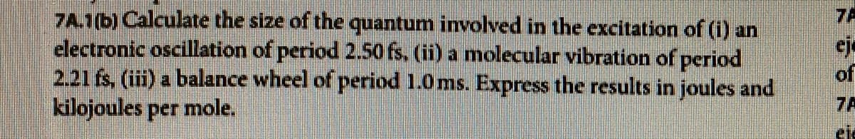 7A.1b) Calculate the size of the quantum involved in the excitation of (i) an
electronic oscillation of period 2.50 fs. (ii) a molecular vibration of period
2.21 fs, (iii) a balance wheel of period 1.0 ms. Express the results in joules and
kilojoules per mole.
7A
eje
of
7A
ele
