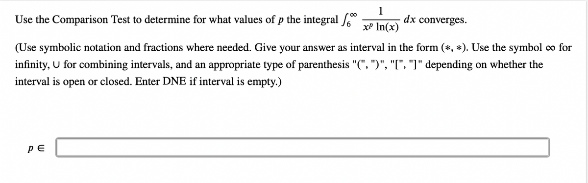 1
xP In(x)
Use the Comparison Test to determine for what values of p the integral
(Use symbolic notation and fractions where needed. Give your answer as interval in the form (*, *). Use the symbol ∞ for
infinity, U for combining intervals, and an appropriate type of parenthesis "(", ")", "[", "]" depending on whether the
interval is open or closed. Enter DNE if interval is empty.)
PE
dx converges.