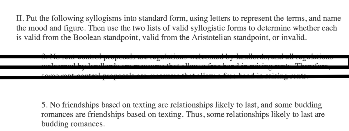 II. Put the following syllogisms into standard form, using letters to represent the terms, and name
the mood and figure. Then use the two lists of valid syllogistic forms to determine whether each
is valid from the Boolean standpoint, valid from the Aristotelian standpoint, or invalid.
vele
الململه
na he
5. No friendships based on texting are relationships likely to last, and some budding
romances are friendships based on texting. Thus, some relationships likely to last are
budding romances.