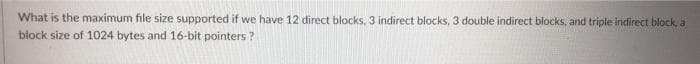 What is the maximum file size supported if we have 12 direct blocks, 3 indirect blocks, 3 double indirect blocks, and triple indirect block, a
block size of 1024 bytes and 16-bit pointers ?
