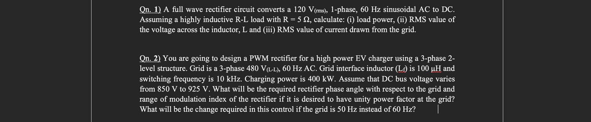 Qn. 1) A full wave rectifier circuit converts a 120 V(rms), 1-phase, 60 Hz sinusoidal AC to DC.
Assuming a highly inductive R-L load with R = 5 N, calculate: (i) load power, (ii) RMS value of
the voltage across the inductor, L and (iii) RMS value of current drawn from the grid.
Qn. 2) You are going to design a PWM rectifier for a high power EV charger using a 3-phase 2-
level structure. Grid is a 3-phase 480 V(L-L), 60 Hz AC. Grid interface inductor (Lf) is 100 µH and
switching frequency is 10 kHz. Charging power is 400 kW. Assume that DC bus voltage varies
from 850 V to 925 V. What will be the required rectifier phase angle with respect to the grid and
range of modulation index of the rectifier if it is desired to have unity power factor at the grid?
What will be the change required in this control if the grid is 50 Hz instead of 60 Hz? |