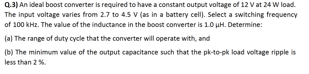 Q.3) An ideal boost converter is required to have a constant output voltage of 12 V at 24 W load.
The input voltage varies from 2.7 to 4.5 V (as in a battery cell). Select a switching frequency
of 100 kHz. The value of the inductance in the boost converter is 1.0 µH. Determine:
(a) The range of duty cycle that the converter will operate with, and
(b) The minimum value of the output capacitance such that the pk-to-pk load voltage ripple is
less than 2 %.