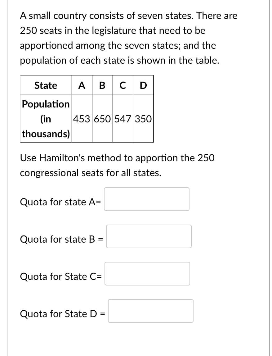 A small country consists of seven states. There are
250 seats in the legislature that need to be
apportioned among the seven states; and the
population of each state is shown in the table.
State
A BC D
Population
(in
453 650 547 350
thousands)
Use Hamilton's method to apportion the 25O
congressional seats for all states.
Quota for state A=
Quota for state B
%3D
Quota for State C=
Quota for State D:
