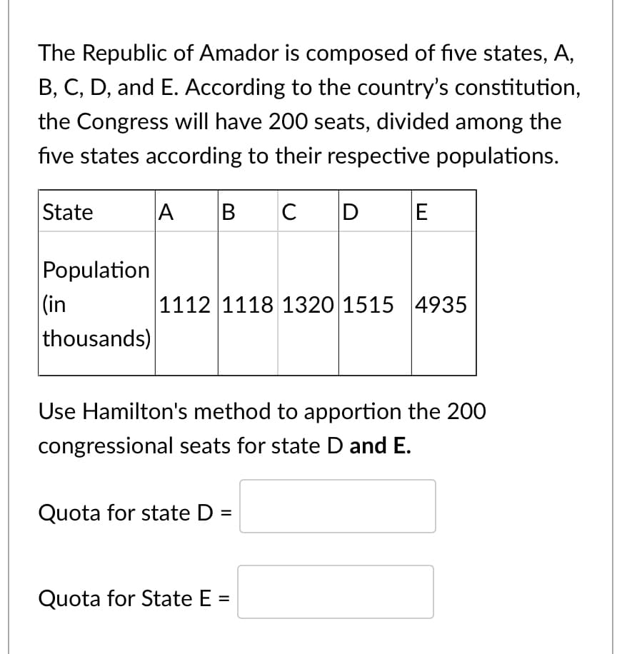 The Republic of Amador is composed of five states, A,
B, C, D, and E. According to the country's constitution,
the Congress will have 200 seats, divided among the
five states according to their respective populations.
A
|в с
B
State
Population
(in
thousands)
1112 1118 1320 1515 4935
Use Hamilton's method to apportion the 200
congressional seats for state D and E.
Quota for state D:
Quota for State E
II
II
