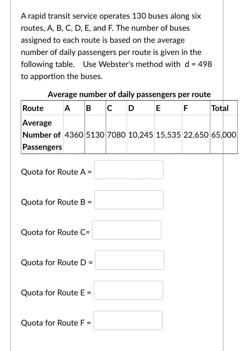 A rapid transit service operates 130 buses along six
routes, A, B, C, D, E, and F. The number of buses
assigned to each route is based on the average
number of daily passengers per route is given in the
following table. Use Webster's method with d = 498
to apportion the buses.
Average number of daily passengers per route
Route
A
B
C
D E
F
Total
Average
Number of 4360 5130 7080O 10,245 15,535 22,650 65,000
Passengers
Quota for Route A =
Quota for Route B =
Quota for Route C=
Quota for Route D
=
Quota for Route E =
Quota for Route F =

