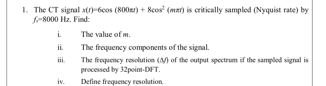 1. The CT signal x(t)=6cos (800rt) + 8cos² (mnt) is critically sampled (Nyquist rate) by
f=8000 Hz. Find:
i.
The value of m.
ii.
The frequency components of the signal.
iii.
The frequency resolution (Af) of the output spectrum if the sampled signal is
processed by 32point-DFT.
iv.
Define frequency resolution.
