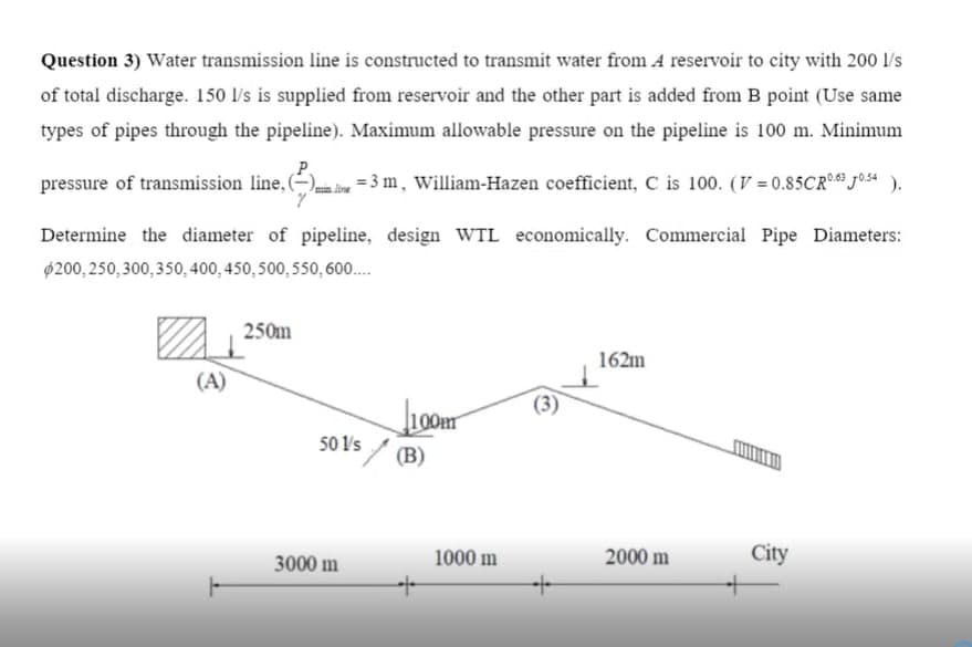 Question 3) Water transmission line is constructed to transmit water from A reservoir to city with 200 l/s
of total discharge. 150 l's is supplied from reservoir and the other part is added from B point (Use same
types of pipes through the pipeline). Maximum allowable pressure on the pipeline is 100 m. Minimum
pressure of transmission line, (–),
= 3 m, William-Hazen coefficient, C is 100. (V = 0.85CR0 Josa ).
Determine the diameter of pipeline, design WTL economically. Commercial Pipe Diameters:
$200,250, 300,350, 400, 450, 500, 550, 600.
250m
162m
(A)
(3)
100m
50 V's/ (B)
1000 m
2000 m
City
3000 m
