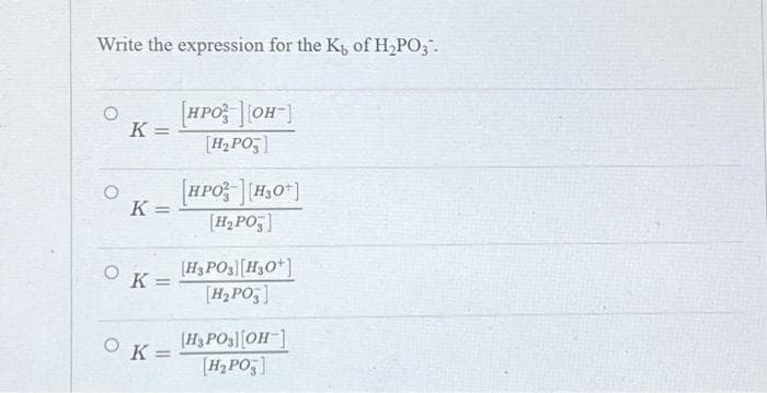 Write the expression for the K of H2PO;.
HPO OH
%3D
[H2PO;]
[HPO H,0*]
%3D
[H2 PO,]
[H3 PO3[H3O*]
[H2PO;]
K=
[H3 PO3][OH]
OK=
%3D
[H, PO
