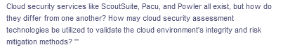 Cloud security services like ScoutSuite, Pacu, and Powler all exist, but how do
they differ from one another? How may cloud security assessment
technologies be utilized to validate the cloud environment's integrity and risk
mitigation methods?