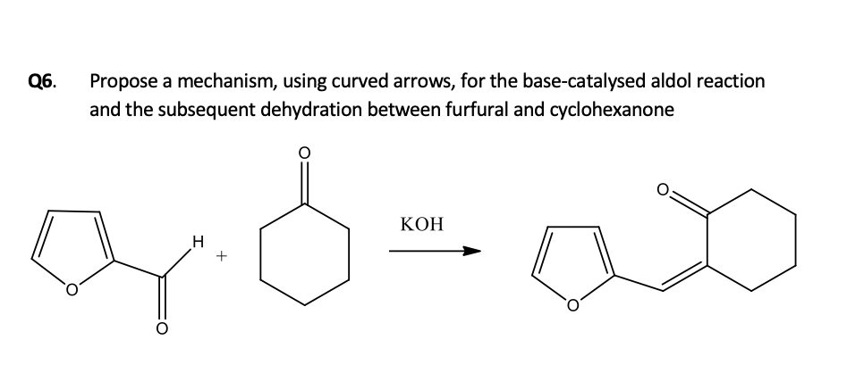 Q6.
Propose a mechanism, using curved arrows, for the base-catalysed aldol reaction
and the subsequent dehydration between furfural and cyclohexanone
КОН
H
