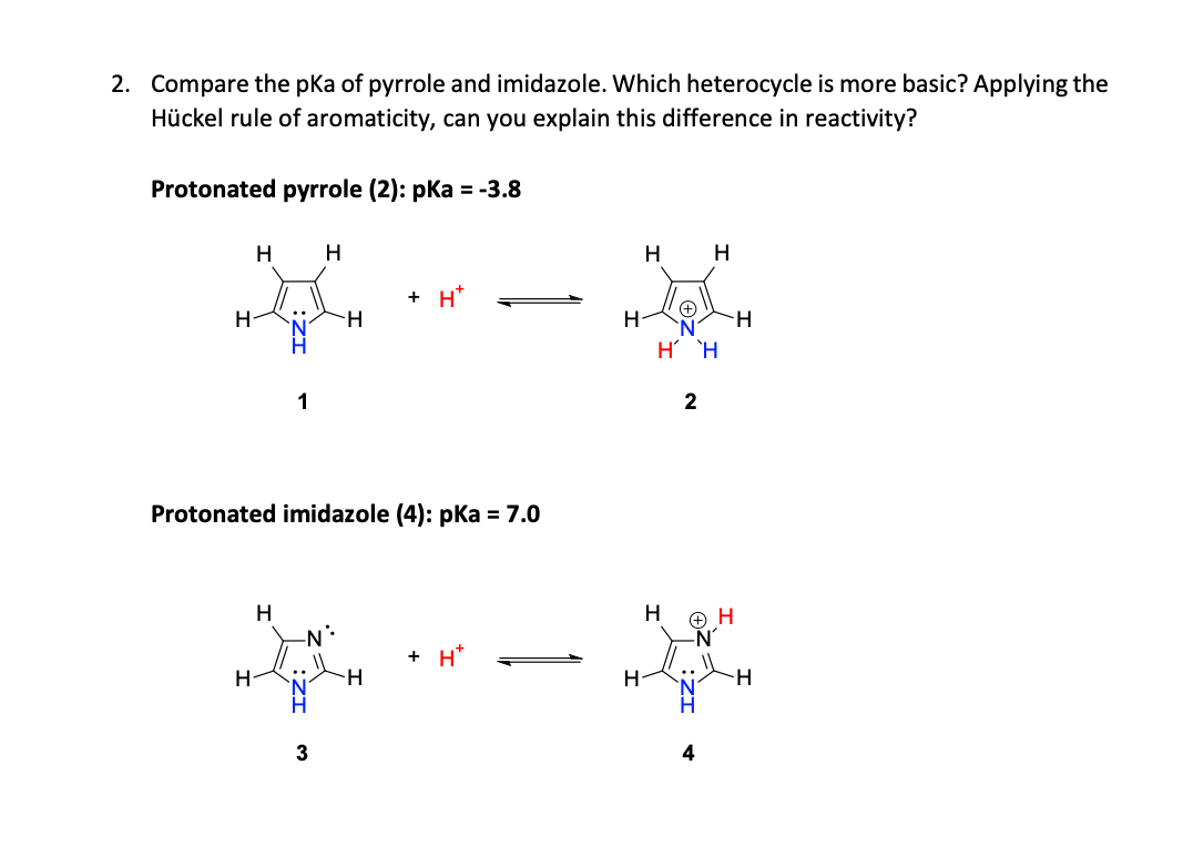 2. Compare the pKa of pyrrole and imidazole. Which heterocycle is more basic? Applying the
Hückel rule of aromaticity, can you explain this difference in reactivity?
Protonated pyrrole (2): pka = -3.8
H
H
H
+ H*
H-
H-
H `H
1
Protonated imidazole (4): pKa = 7.0
H
H
-N:
+ H*
H
::
-H
3
4
