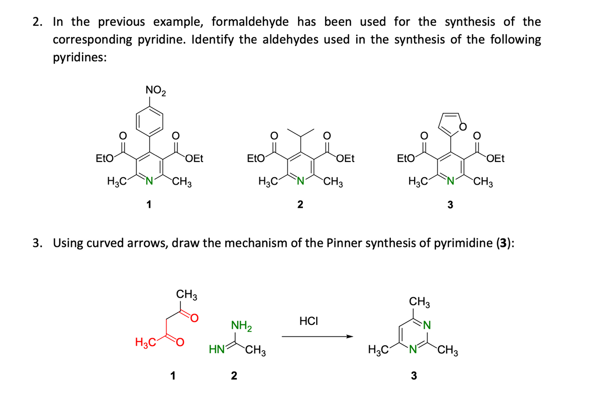 2. In the previous example, formaldehyde has been used for the synthesis of the
corresponding pyridine. Identify the aldehydes used in the synthesis of the following
pyridines:
NO2
EtO
OEt
EtO
OEt
EtO
OEt
H3C
CH3
H3C
CH3
H3C
CH3
1
2
3. Using curved arrows, draw the mechanism of the Pinner synthesis of pyrimidine (3):
CH3
CH3
HCI
NH2
H3C
HN'
CH3
H3C
CH3
1
2
3
