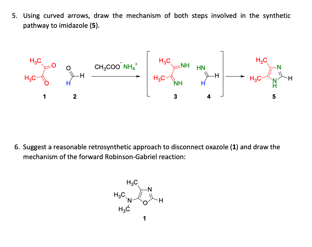 5. Using curved arrows, draw the mechanism of both steps involved in the synthetic
pathway to imidazole (5).
H3C
CH,Co0 NH,*
H3C
ENH
H3C
-N-
HN
-H
H3C
H3C-
`NH
H3C
H
1
2
3
4
5
6. Suggest a reasonable retrosynthetic approach to disconnect oxazole (1) and draw the
mechanism of the forward Robinson-Gabriel reaction:
H3C
-N
H3C
`N-
1
