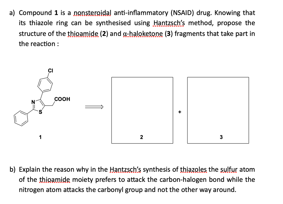 a) Compound 1 is a nonsteroidal anti-inflammatory (NSAID) drug. Knowing that
its thiazole ring can be synthesised using Hantzsch's method, propose the
structure of the thioamide (2) and g-haloketone (3) fragments that take part in
the reaction :
CI
COOH
1
2
3
b) Explain the reason why in the Hantzsch's synthesis of thiazoles the sulfur atom
of the thioamide moiety prefers to attack the carbon-halogen bond while the
nitrogen atom attacks the carbonyl group and not the other way around.

