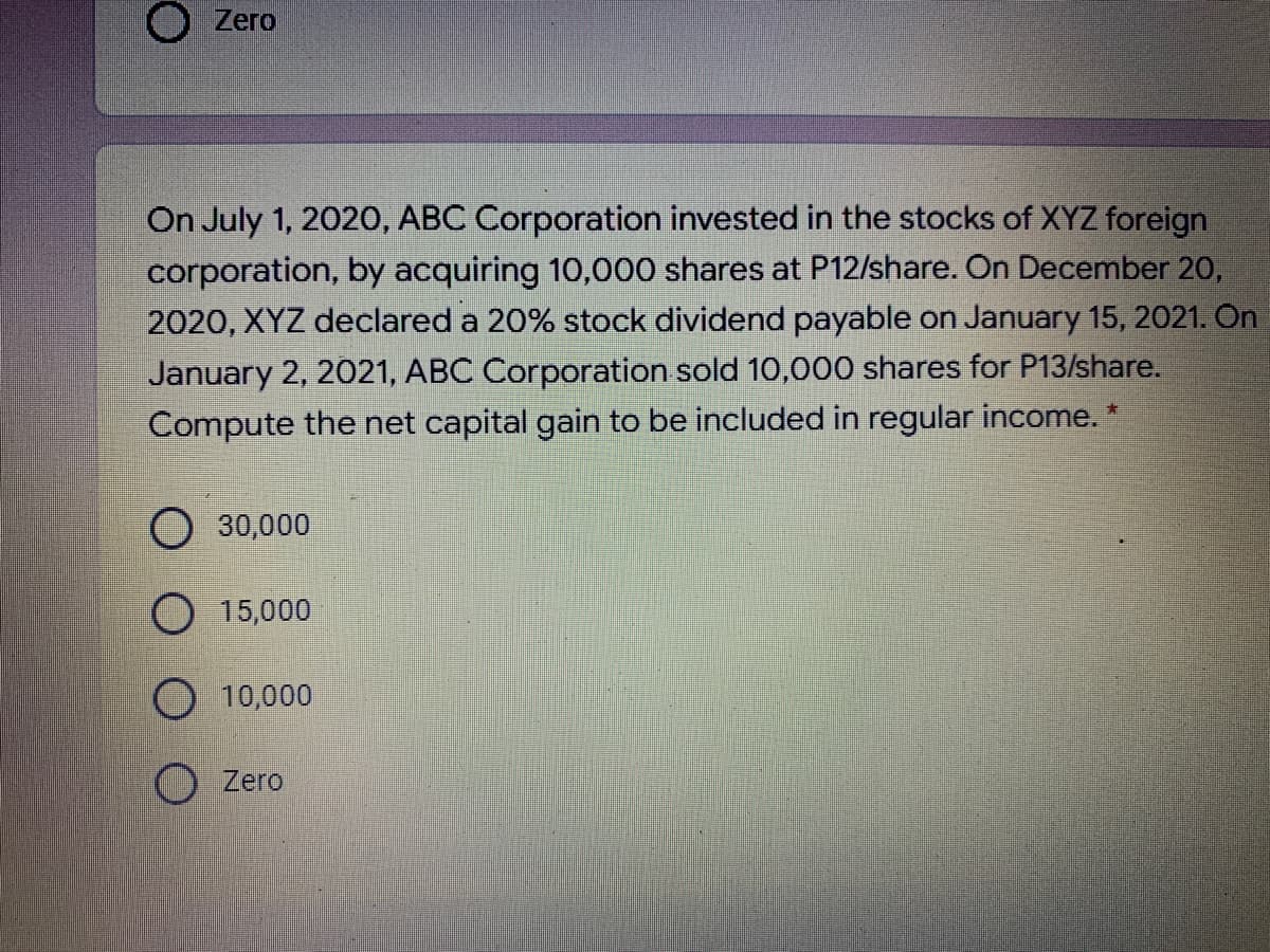 O Zero
On July 1, 2020, ABC Corporation invested in the stocks of XYZ foreign
corporation, by acquiring 10,000 shares at P12/share. On December 20,
2020, XYZ declared a 20% stock dividend payable on January 15, 2021. On
January 2, 2021, ABC Corporation sold 10,000 shares for P13/share.
Compute the net capital gain to be included in regular income.
O30,000
O 15,000
O 10,000
O Zero
