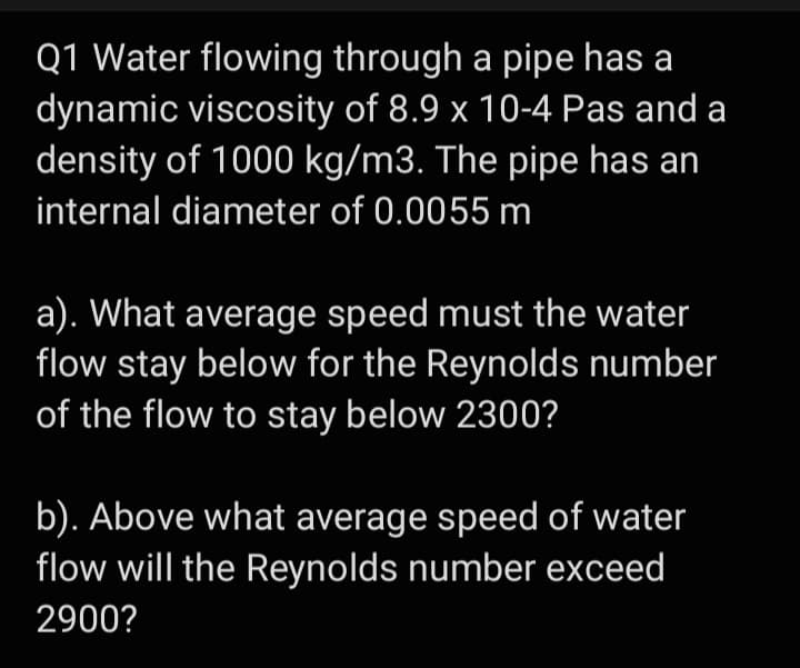 Q1 Water flowing through a pipe has a
dynamic viscosity of 8.9 x 10-4 Pas and a
density of 1000 kg/m3. The pipe has an
internal diameter of 0.0055 m
a). What average speed must the water
flow stay below for the Reynolds number
of the flow to stay below 2300?
b). Above what average speed of water
flow will the Reynolds number exceed
2900?