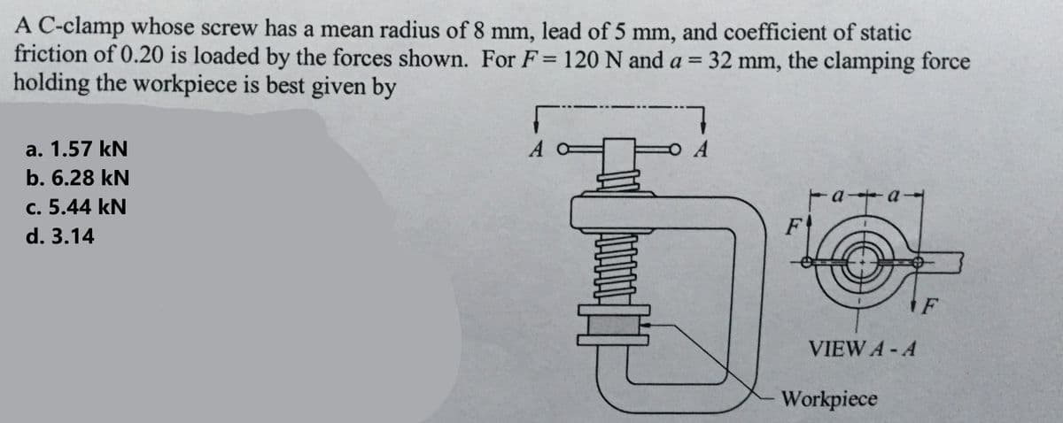 A C-clamp whose screw has a mean radius of 8 mm, lead of 5 mm, and coefficient of static
friction of 0.20 is loaded by the forces shown. For F = 120 N and a = 32 mm, the clamping force
holding the workpiece is best given by
a. 1.57 kN
b. 6.28 kN
c. 5.44 kN
d. 3.14
Г
A
4000/
7
A
F
F-a-
VIEW A - A
Workpiece
F