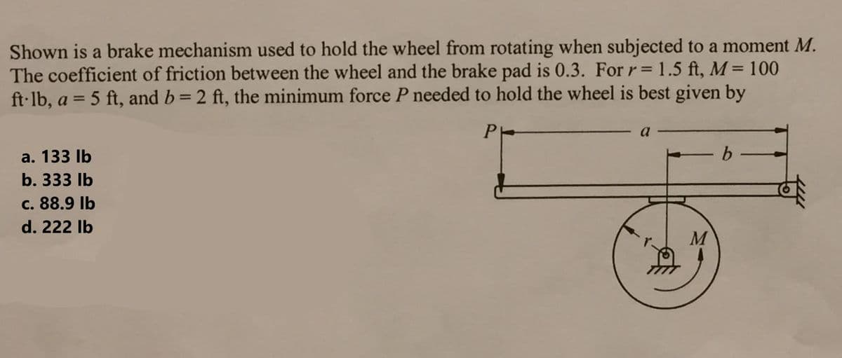 Shown is a brake mechanism used to hold the wheel from rotating when subjected to a moment M.
The coefficient of friction between the wheel and the brake pad is 0.3. For r= 1.5 ft, M = 100
ft-lb, a = 5 ft, and b = 2 ft, the minimum force P needed to hold the wheel is best given by
P
a. 133 lb
b. 333 lb
c. 88.9 lb
d. 222 lb
a
-b-
M