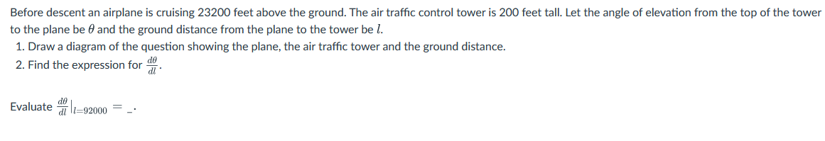 Before descent an airplane is cruising 23200 feet above the ground. The air traffic control tower is 200 feet tall. Let the angle of elevation from the top of the tower
to the plane be and the ground distance from the plane to the tower be l.
1. Draw a diagram of the question showing the plane, the air traffic tower and the ground distance.
2. Find the expression for d
Evaluate-92000