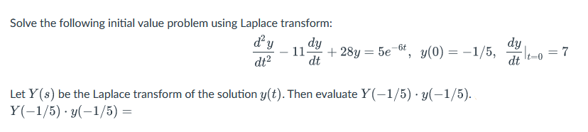 Solve the following initial value problem using Laplace transform:
d²y
dt²
dy
11- +28y = 5e-t, y(0) = -1/5, -| t=0 = 7
dt
dy
dt
Let Y(s) be the Laplace transform of the solution y(t). Then evaluate Y(-1/5) y(-1/5).
Y(-1/5) y(-1/5) =
.