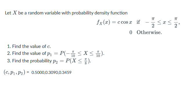Let X be a random variable with probability density function
ㅠ
2
Otherwise.
fx(x) = c cos x if
0
1. Find the value of c.
2. Find the value of p₁ = P(-1 ≤X ≤ 0).
3. Find the probability P₂ = P(X ≤).
P2
(c, P1, P2) =
0.5000,0.3090,0.3459
I
≤x≤
เล