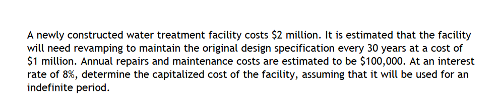 A newly constructed water treatment facility costs $2 million. It is estimated that the facility
will need revamping to maintain the original design specification every 30 years at a cost of
$1 million. Annual repairs and maintenance costs are estimated to be $100,000. At an interest
rate of 8%, determine the capitalized cost of the facility, assuming that it will be used for an
indefinite period.