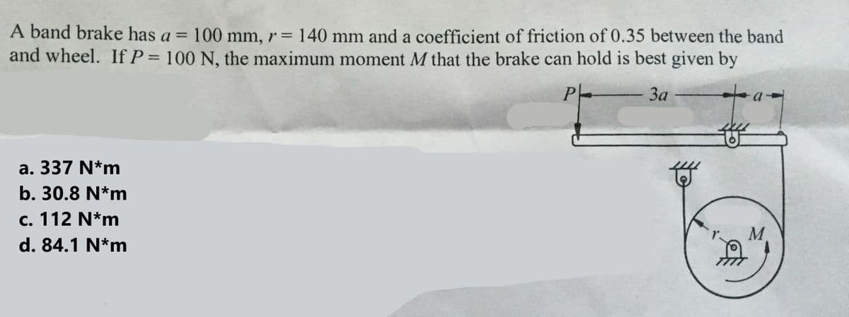 -
A band brake has a = 100 mm, r= 140 mm and a coefficient of friction of 0.35 between the band
and wheel. If P = 100 N, the maximum moment M that the brake can hold is best given by
Ph
3a
a. 337 N*m
b. 30.8 N*m
c. 112 N*m
d. 84.1 N*m
#
街
M
