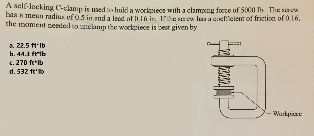 A self-locking C-clamp is used to hold a workpiece with a clamping force of 5000 lb. The screw
has a mean radius of 0.5 in and a lead of 0.16 in. If the screw has a coefficient of friction of 0.16,
the moment needed to unclamp the workpiece is best given by
a. 22.5 ft*lb
b. 44.3 ft*lb
c. 270 ft*lb
d. 532 ft*lb
[1]
Workpiece
