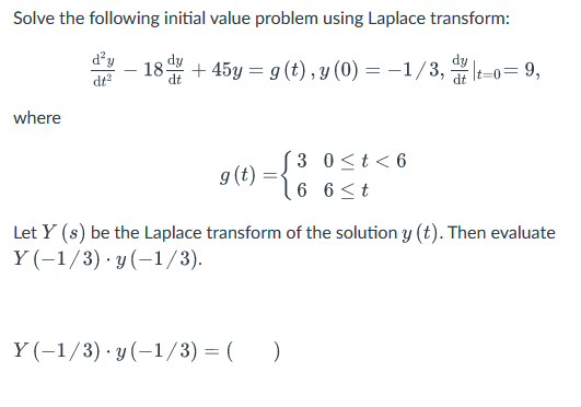 Solve the following initial value problem using Laplace transform:
d²y
dt²
18 dy
where
+45y = g(t), y (0) = -1/3, t-o=9,
3 0 < t < 6
6 6 ≤t
g (t)
Let Y (s) be the Laplace transform of the solution y (t). Then evaluate
Y(-1/3) y(-1/3).
Y(−1/3)·y(−1/3)=( )
