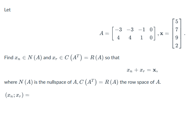 Let
5
-3 -3 -1 0
7
A:
=
x=
4
4
1 0
9
2
Find x = N(A) and x = C (AT) = R(A) so that
xn + xr = x,
where N (A) is the nullspace of A, C (AT) = R(A) the row space of A.
(xn; xr) =