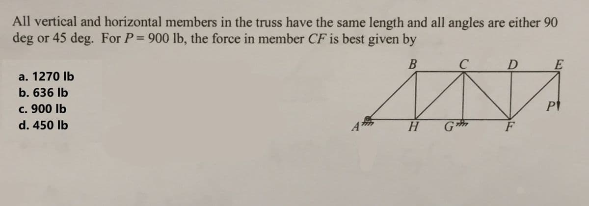 All vertical and horizontal members in the truss have the same length and all angles are either 90
deg or 45 deg. For P = 900 lb, the force in member CF is best given by
B
a. 1270 lb
b. 636 lb
c. 900 lb
d. 450 lb
D
MA
H G
F
E
PI