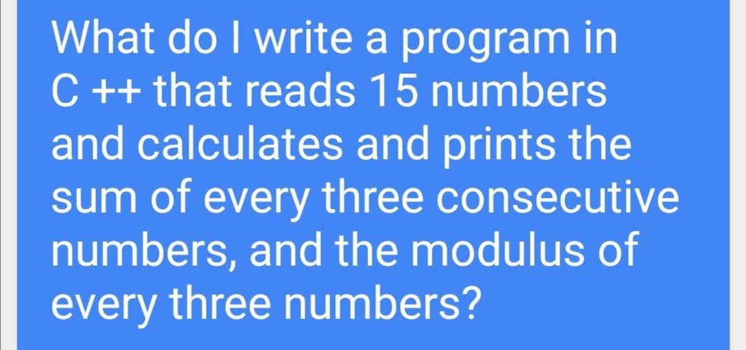 What do I write a program in
C ++ that reads 15 numbers
and calculates and prints the
sum of every three consecutive
numbers, and the modulus of
every three numbers?
