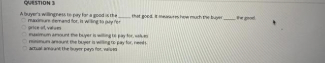 QUESTION 3
A buyer's willingness to pay for a good is the
O maximum demand for, is willing to pay for
that good. It measures how much the buyer the good.
Oprice of, values
Omaximum amount the buyer is willing to pay for, values
minimum amount the buyer is willing to pay for, needs
actual amount the buyer pays for, values
