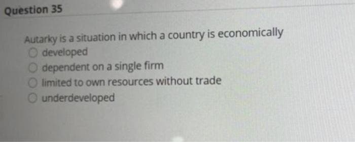 Question 35
Autarky is a situation in which a country is economically
O developed
O dependent on a single firm
O limited to own resources without trade
underdeveloped
