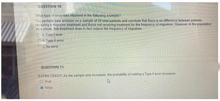 QUESTION 10
What type of error was obtained in the following example?
You perform data analysis on a sample of 20 total patients and conclude that there is no difference between patients
receiving a migraine treatment and those not receiving treatment for the frequency of migraines. However, in the population
as a whole, this treatment does in fact reduce the frequency of migraines.
O A. Type l error
OR Type Il error
OC. No error
QUESTION 11
EXTRA CREDIT As the sample size increases, the probability of making a Type Il error increases
O True
O False
