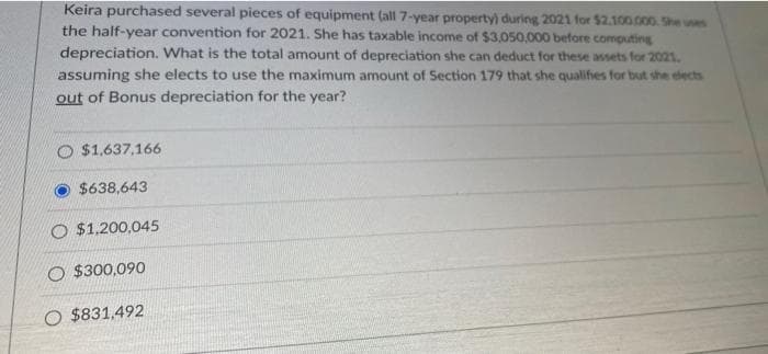 Keira purchased several pieces of equipment (all 7-year property) during 2021 for $2.100.000. She uses
the half-year convention for 2021. She has taxable income of $3,050,000 before computing
depreciation. What is the total amount of depreciation she can deduct for these assets for 2021.
assuming she elects to use the maximum amount of Section 179 that she qualifies for but she elects
out of Bonus depreciation for the year?
O $1,637,166
$638,643
O $1,200,045
O $300,090
O $831,492
