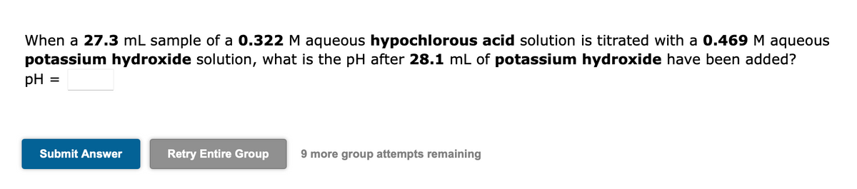 When a 27.3 mL sample of a 0.322 M aqueous hypochlorous acid solution is titrated with a 0.469 M aqueous
potassium hydroxide solution, what is the pH after 28.1 mL of potassium hydroxide have been added?
pH
Submit Answer
Retry Entire Group
9 more group attempts remaining
