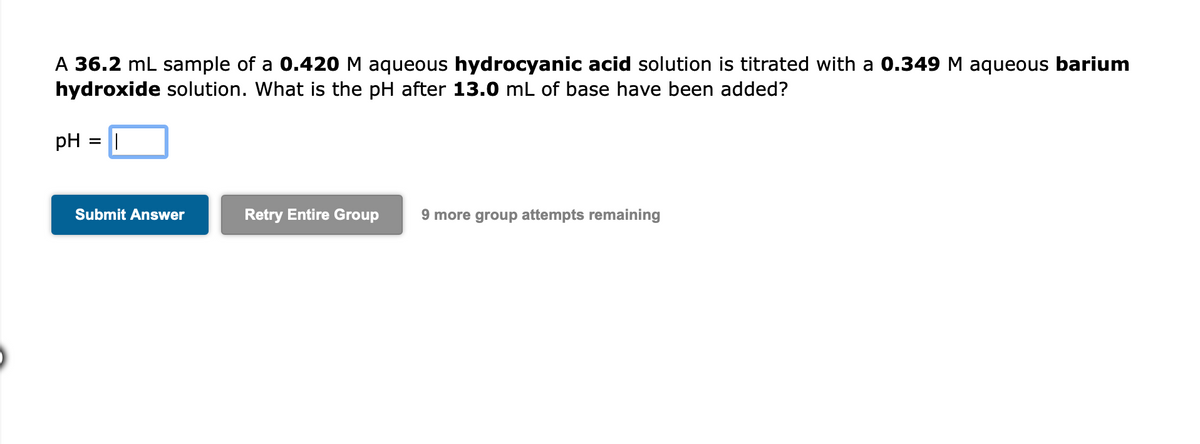 A 36.2 mL sample of a 0.420 M aqueous hydrocyanic acid solution is titrated with a 0.349 M aqueous barium
hydroxide solution. What is the pH after 13.0 mL of base have been added?
pH
%3D
Submit Answer
Retry Entire Group
9 more group attempts remaining
