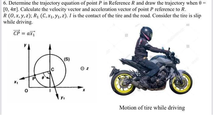 6. Determine the trajectory equation of point P in Reference R and draw the trajectory when 0-
[0, 47]. Calculate the velocity vector and acceleration vector of point P reference to R.
R (0,x, y, z); R1 (C, x1, y1, 2). I is the contact of the tire and the road. Consider the tire is slip
while driving.
CP = ax
ах
(S)
Motion of tire while driving
