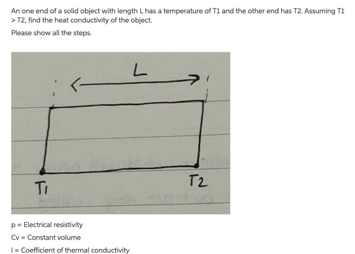 An one end of a solid object with length L has a temperature of T1 and the other end has T2. Assuming T1
> T2, find the heat conductivity of the object.
Please show all the steps.
T2
Ti
p = Electrical resistivity
Cv = Constant volume
| = Coefficient of thermal conductivity
