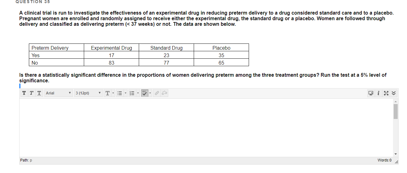 QUESTION 35
A clinical trial is run to investigate the effectiveness of an experimental drug in reducing preterm delivery to a drug considered standard care and to a placebo.
Pregnant women are enrolled and randomly assigned to receive either the experimental drug, the standard drug or a placebo. Women are followed through
delivery and classified as delivering preterm (< 37 weeks) or not. The data are shown below.
Experimental Drug
Preterm Delivery
Standard Drug
Placebo
Yes
17
23
35
No
83
77
65
Is there a statistically significant difference in the proportions of women delivering preterm among the three treatment groups? Run the test at a 5% level of
significance.
• 3 (12pt)
ттTArial
Path: p
Words:0
