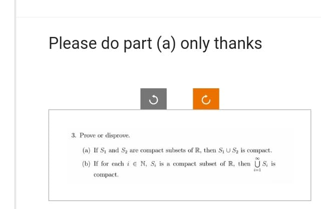 Please do part (a) only thanks
3. Prove or disprove.
(a) If S₁ and S₂ are compact subsets of R, then S₁ U S₂ is compact.
(b) If for each i N, S, is a compact subset of R, then US, is
compact.