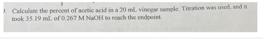 >. Calculate the percent of acetic acid in a 20 mL vinegar sample. Titration was used, and it
took 35.19 mL of 0.267 M NaOH to reach the endpoint.