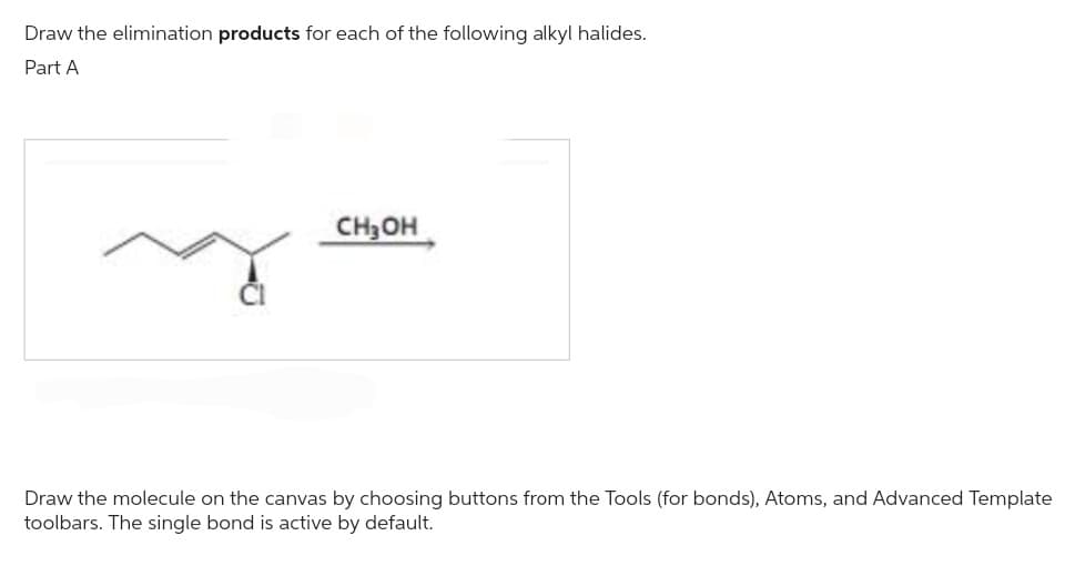 Draw the elimination products for each of the following alkyl halides.
Part A
CH₂OH
Draw the molecule on the canvas by choosing buttons from the Tools (for bonds), Atoms, and Advanced Template
toolbars. The single bond is active by default.